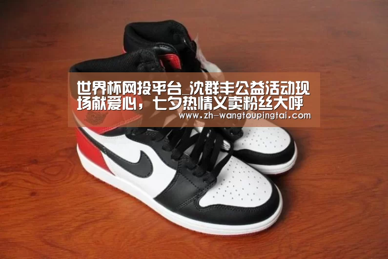 世界杯网投平台_沈群丰公益活动现场献爱心,七夕热情义卖粉丝大呼甜蜜(图1) 世界杯网投平台